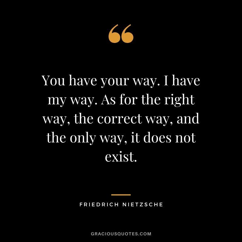 You have your way. I have my way. As for the right way, the correct way, and the only way, it does not exist. - Friedrich Nietzsche