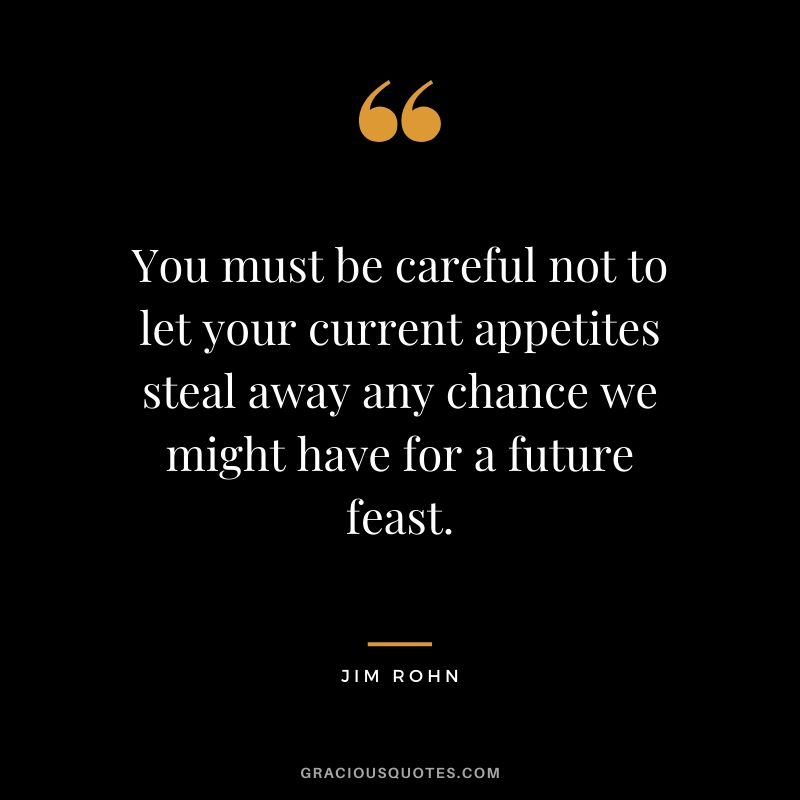 You must be careful not to let your current appetites steal away any chance we might have for a future feast.
