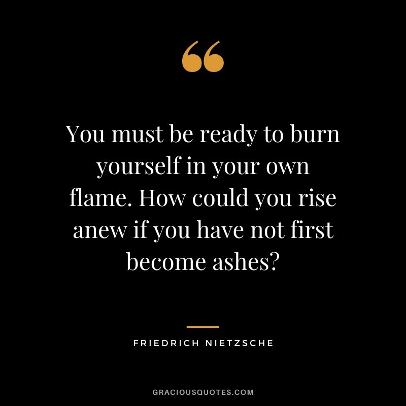 You must be ready to burn yourself in your own flame. How could you rise anew if you have not first become ashes?