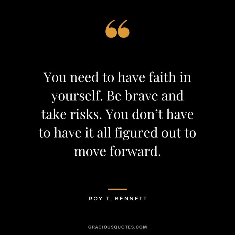 You need to have faith in yourself. Be brave and take risks. You don’t have to have it all figured out to move forward. - Roy T. Bennett