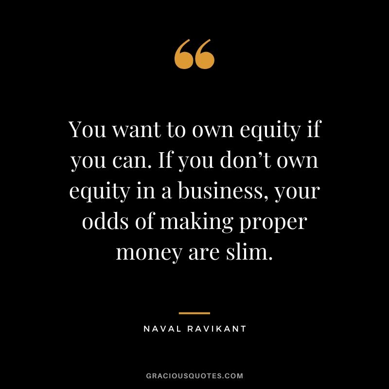 You want to own equity if you can. If you don’t own equity in a business, your odds of making proper money are slim.