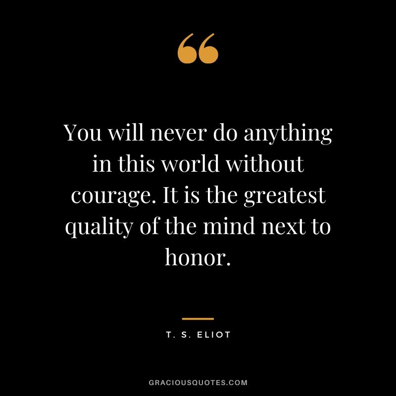 You will never do anything in this world without courage. It is the greatest quality of the mind next to honor. - T.S. Eliot