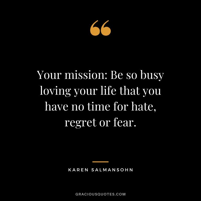 Your mission: Be so busy loving your life that you have no time for hate, regret or fear. - Karen Salmansohn
