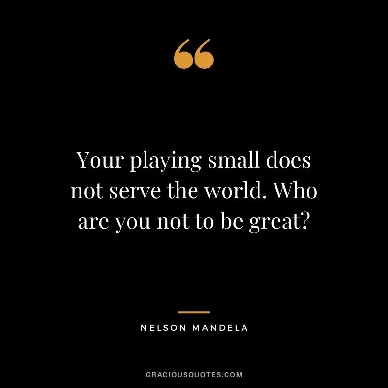 Your playing small does not serve the world. Who are you not to be great?