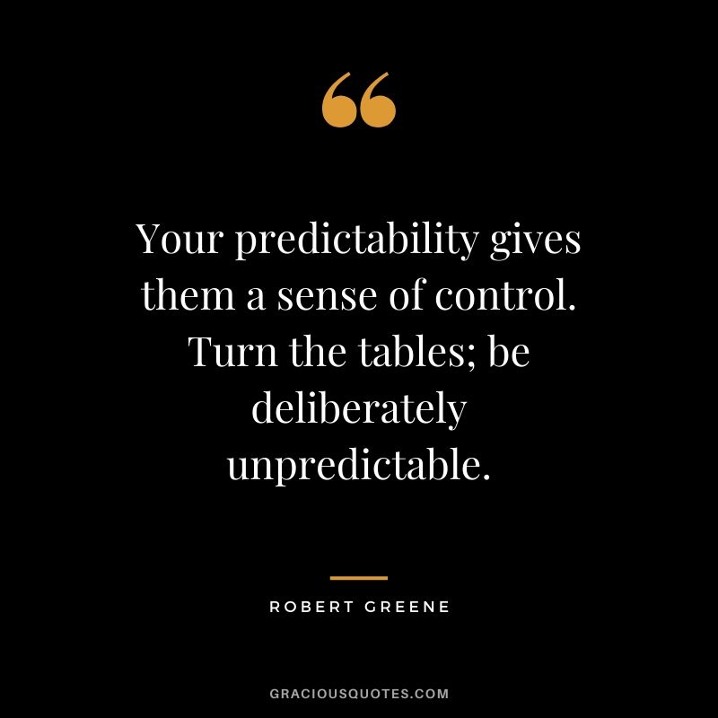 Your predictability gives them a sense of control. Turn the tables; be deliberately unpredictable.