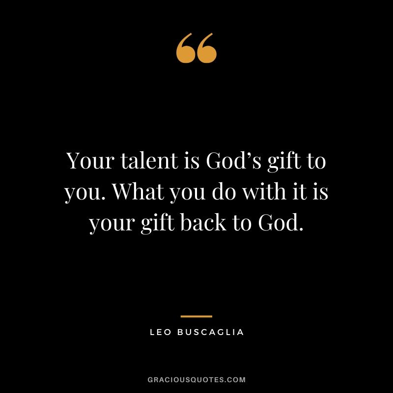 Your talent is God’s gift to you. What you do with it is your gift back to God.