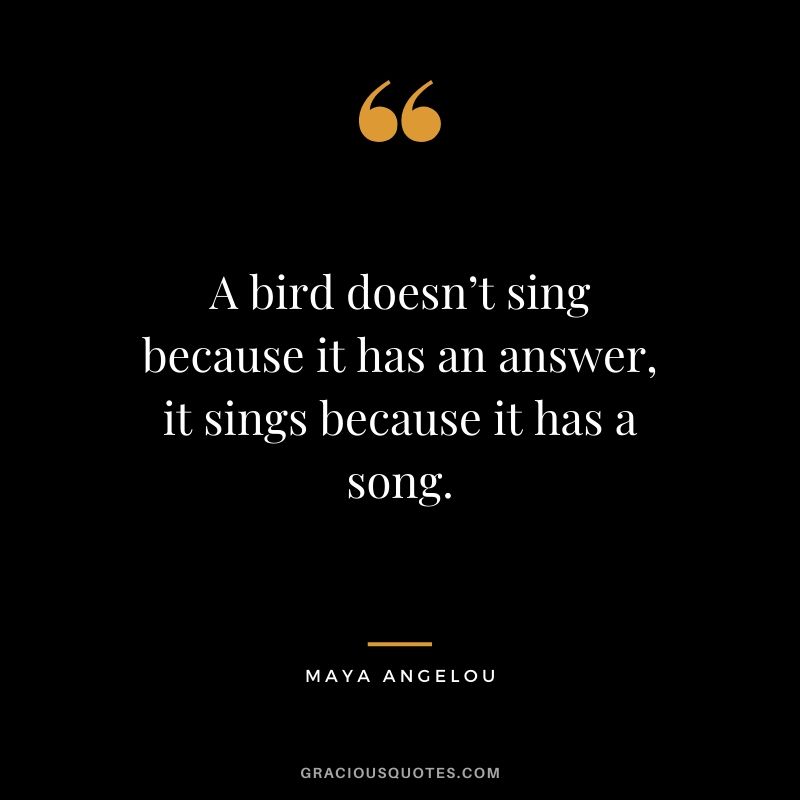 A bird doesn’t sing because it has an answer, it sings because it has a song.