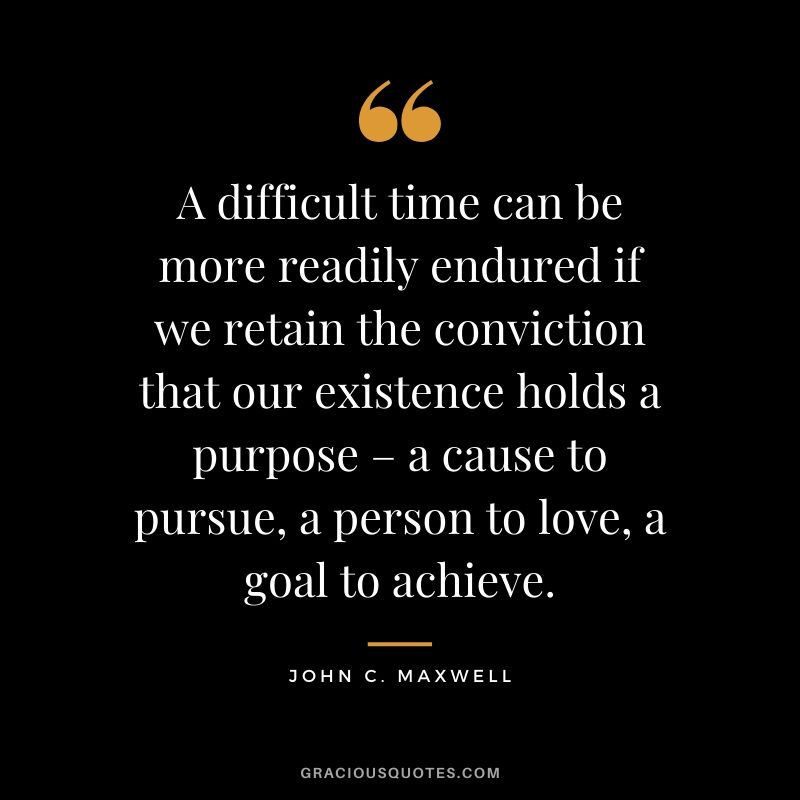 A difficult time can be more readily endured if we retain the conviction that our existence holds a purpose – a cause to pursue, a person to love, a goal to achieve.