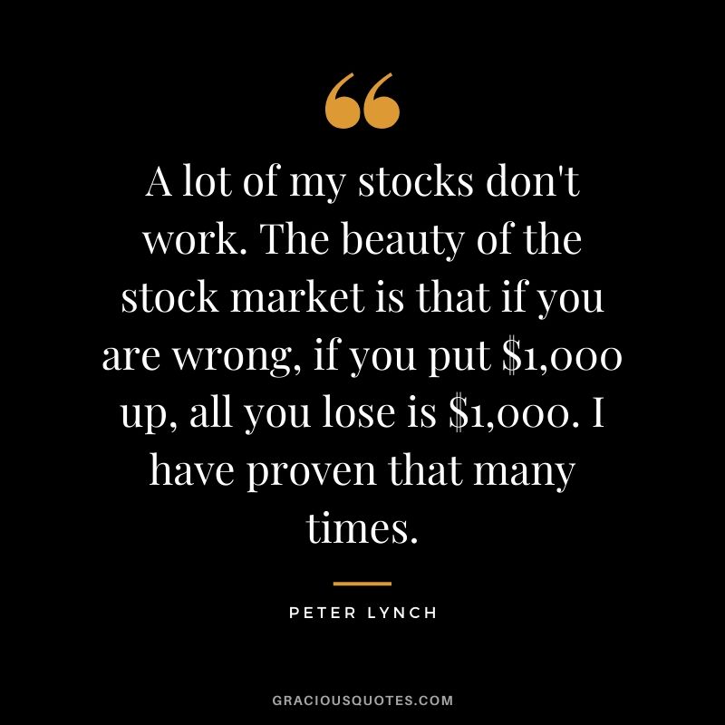 A lot of my stocks don't work. The beauty of the stock market is that if you are wrong, if you put $1,000 up, all you lose is $1,000. I have proven that many times.