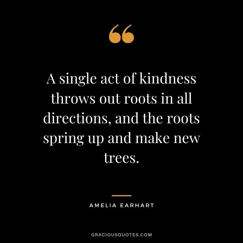 A single act of kindness throws out roots in all directions, and the roots spring up and make new trees.