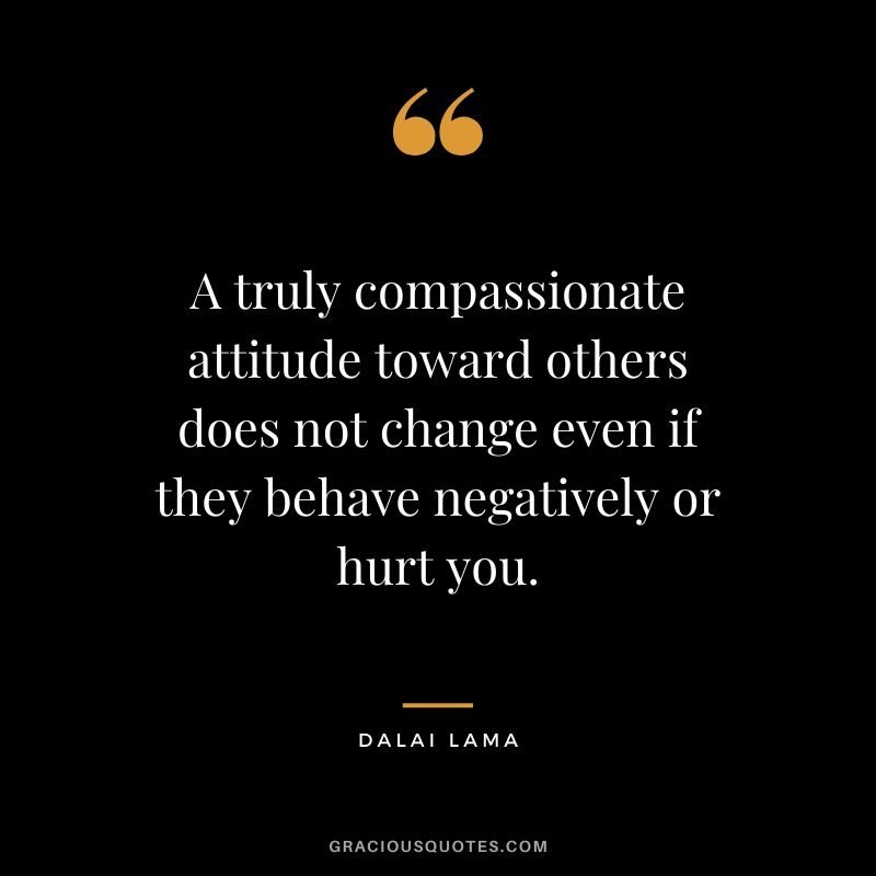 A truly compassionate attitude toward others does not change even if they behave negatively or hurt you.
