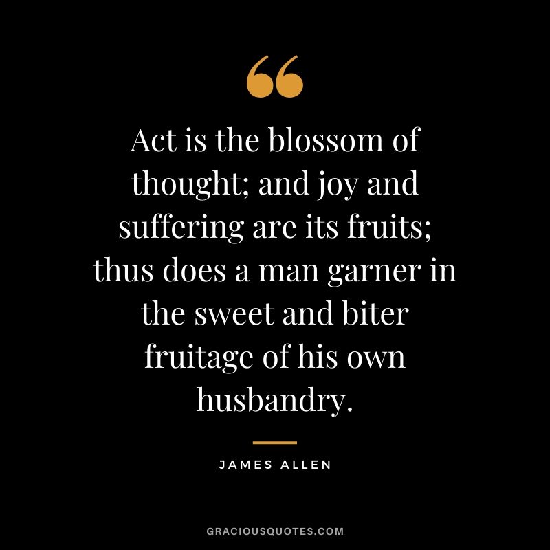 Act is the blossom of thought; and joy and suffering are its fruits; thus does a man garner in the sweet and biter fruitage of his own husbandry.
