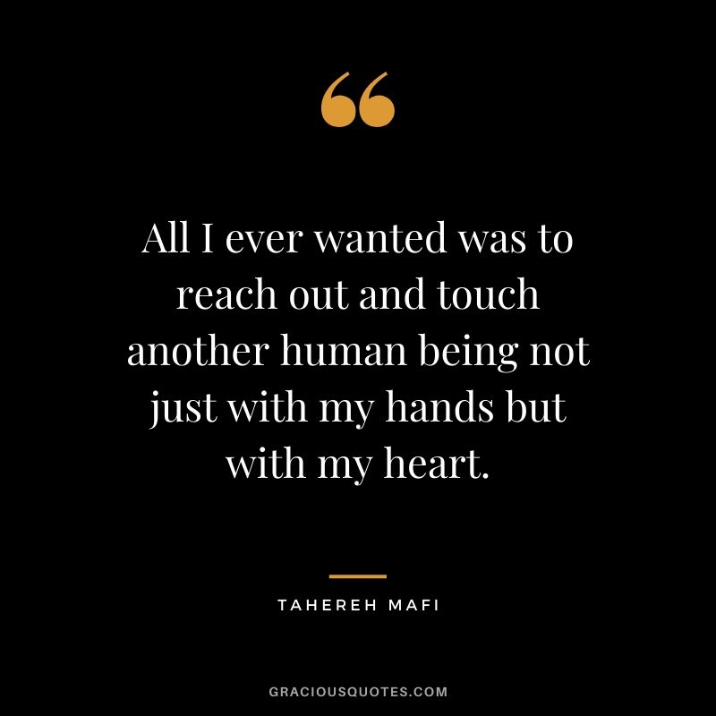 All I ever wanted was to reach out and touch another human being not just with my hands but with my heart. - Tahereh Mafi