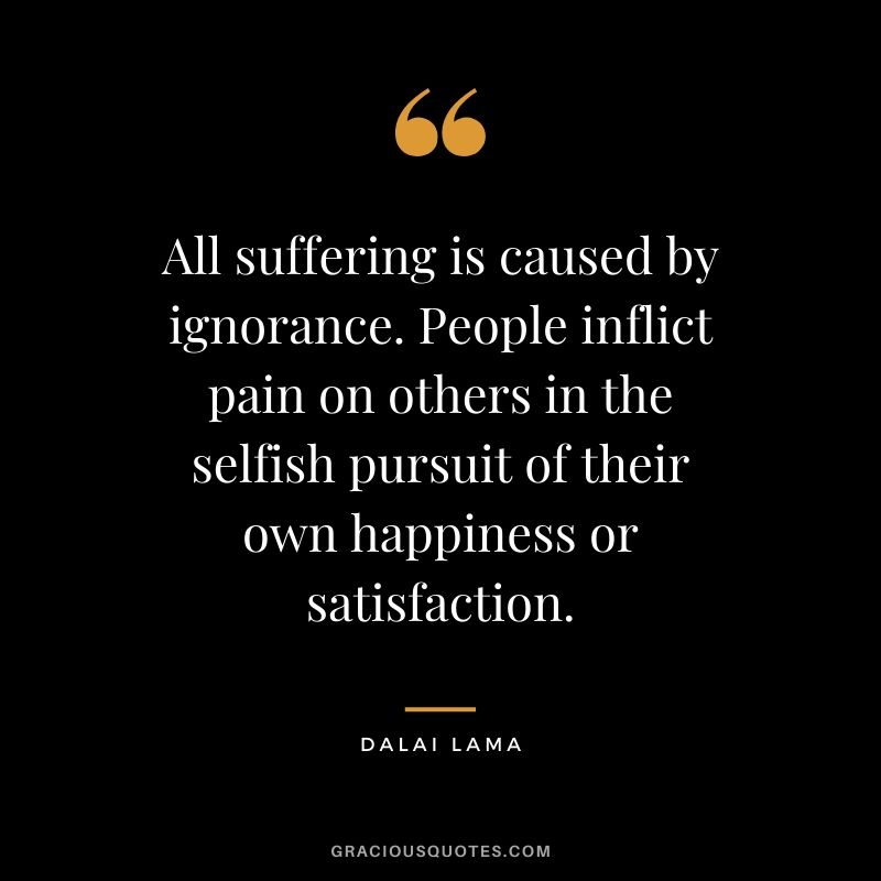 All suffering is caused by ignorance. People inflict pain on others in the selfish pursuit of their own happiness or satisfaction.