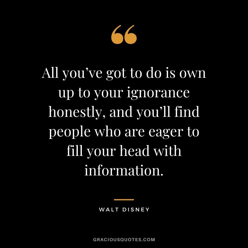 All you’ve got to do is own up to your ignorance honestly, and you’ll find people who are eager to fill your head with information.