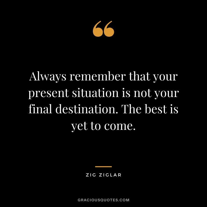 Always remember that your present situation is not your final destination. The best is yet to come.