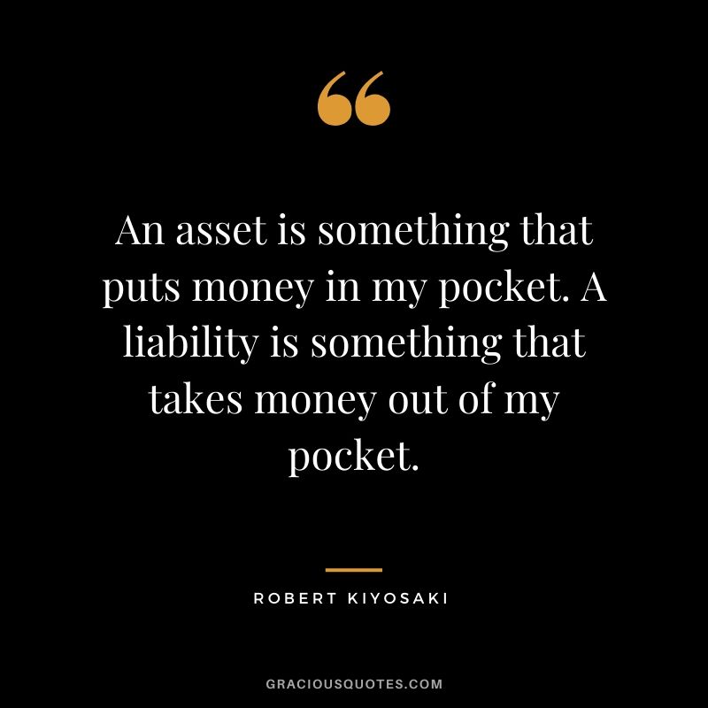 An asset is something that puts money in my pocket. A liability is something that takes money out of my pocket.