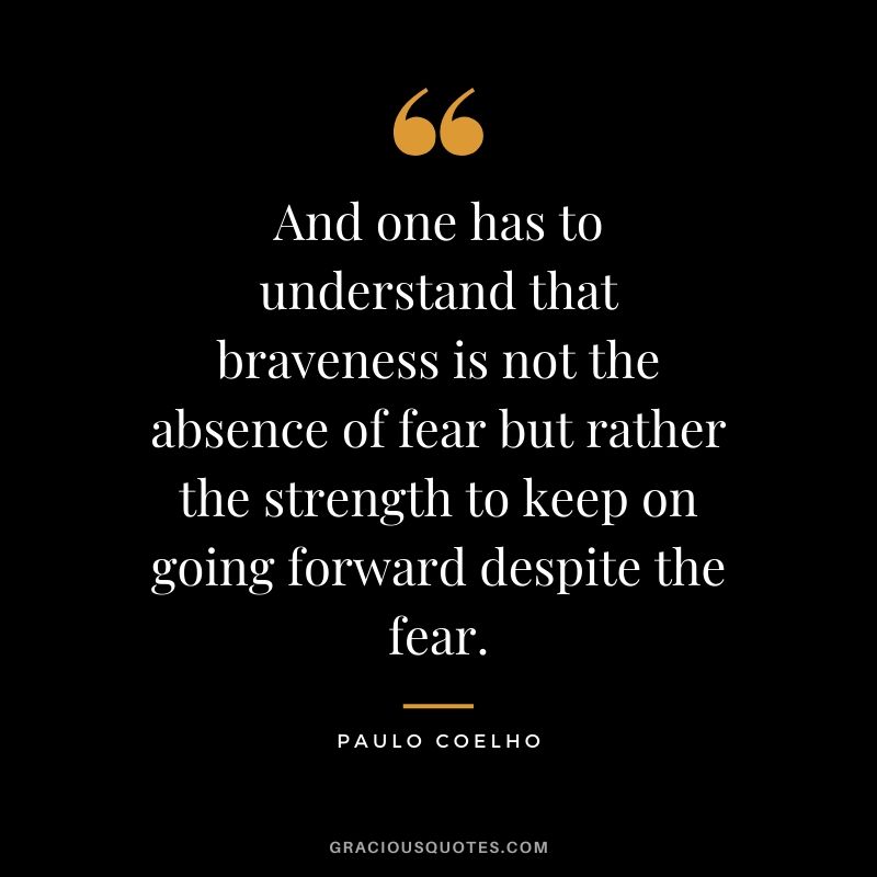 And one has to understand that braveness is not the absence of fear but rather the strength to keep on going forward despite the fear.