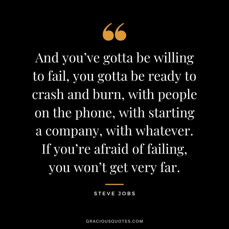 And you’ve gotta be willing to fail, you gotta be ready to crash and burn, with people on the phone, with starting a company, with whatever. If you’re afraid of failing, you won’t get very far.