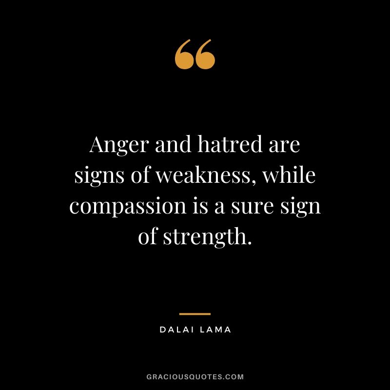 Anger and hatred are signs of weakness, while compassion is a sure sign of strength.