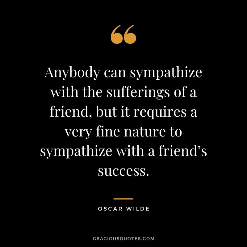 Anybody can sympathize with the sufferings of a friend, but it requires a very fine nature to sympathize with a friend’s success.