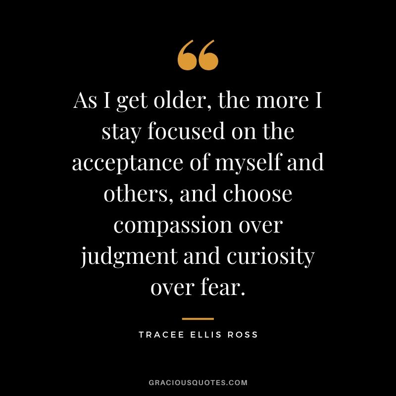 As I get older, the more I stay focused on the acceptance of myself and others, and choose compassion over judgment and curiosity over fear. - Tracee Ellis Ross