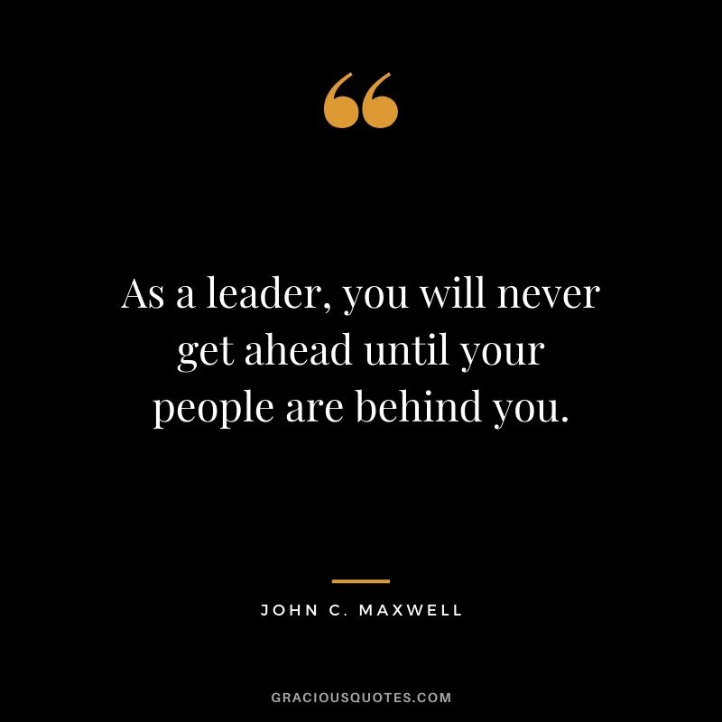 As a leader, you will never get ahead until your people are behind you.