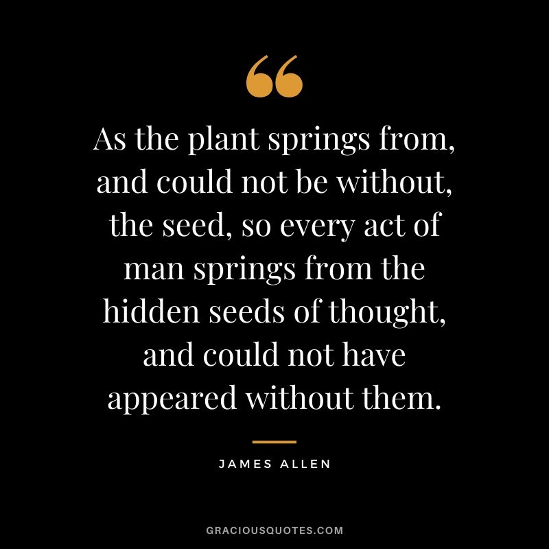 As the plant springs from, and could not be without, the seed, so every act of man springs from the hidden seeds of thought, and could not have appeared without them.