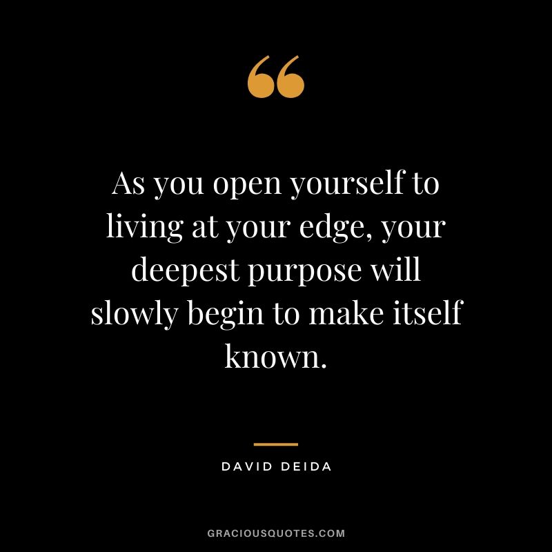 As you open yourself to living at your edge, your deepest purpose will slowly begin to make itself known. - David Deida
