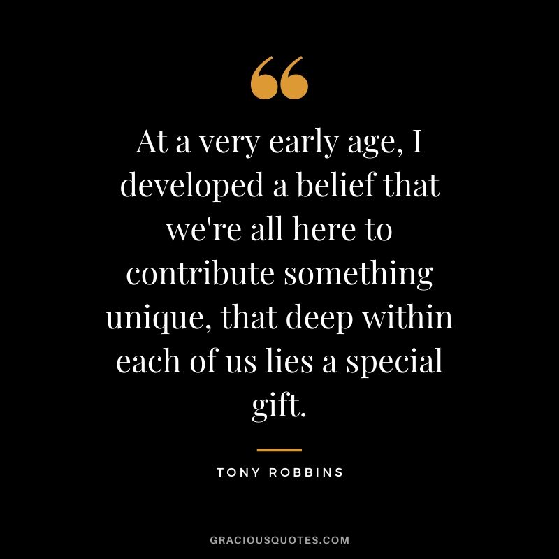At a very early age, I developed a belief that we're all here to contribute something unique, that deep within each of us lies a special gift. - Tony Robbins