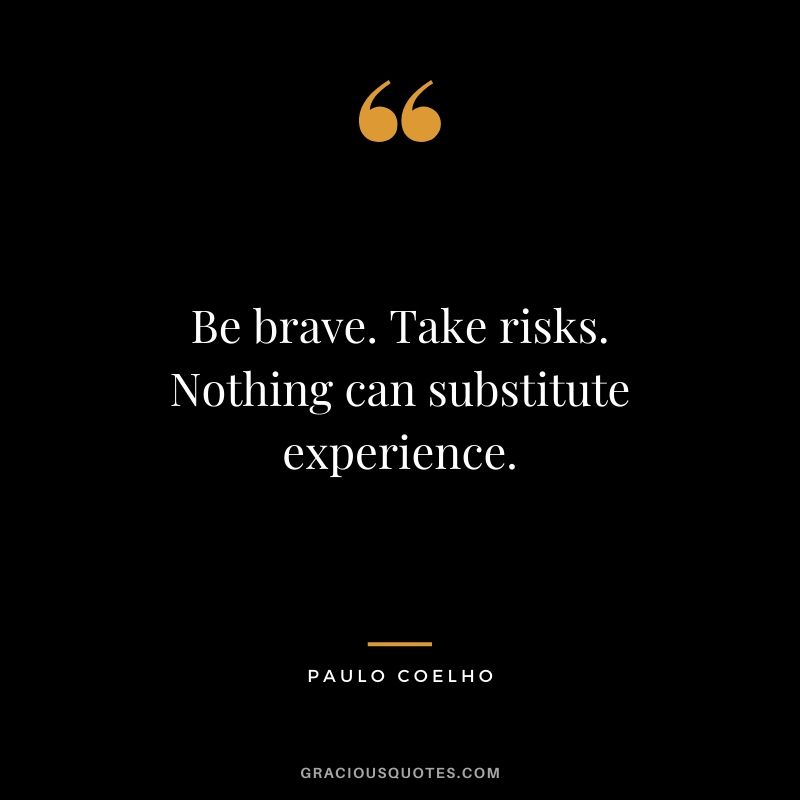 Be brave. Take risks. Nothing can substitute experience.