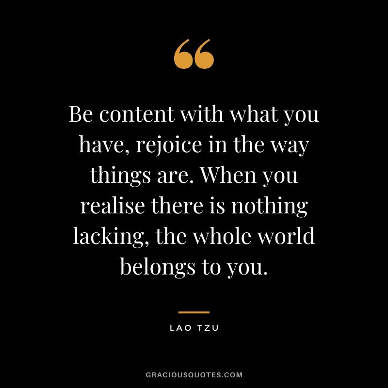 Be content with what you have, rejoice in the way things are. When you realise there is nothing lacking, the whole world belongs to you.