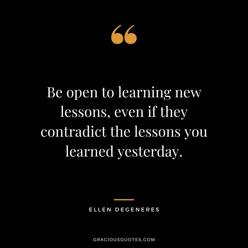 Be open to learning new lessons, even if they contradict the lessons you learned yesterday.