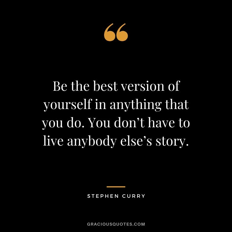 Be the best version of yourself in anything that you do. You don’t have to live anybody else’s story.
