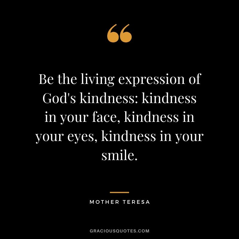 Be the living expression of God's kindness: kindness in your face, kindness in your eyes, kindness in your smile.