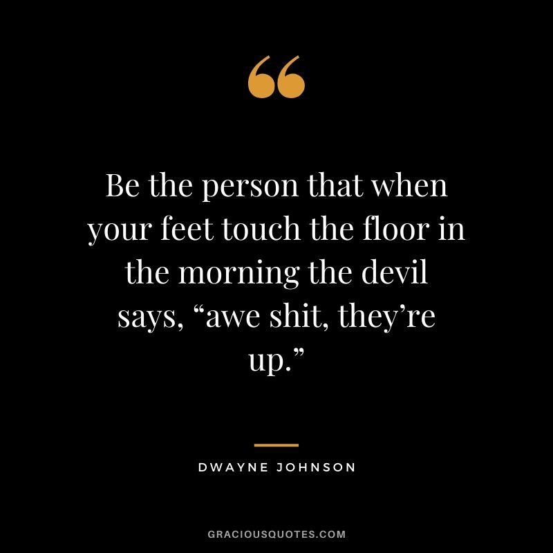 Be the person that when your feet touch the floor in the morning the devil says, “awe shit, they’re up.”