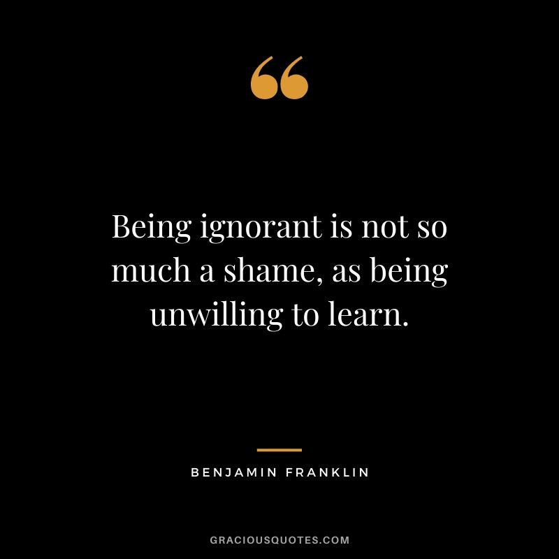 Being ignorant is not so much a shame, as being unwilling to learn.