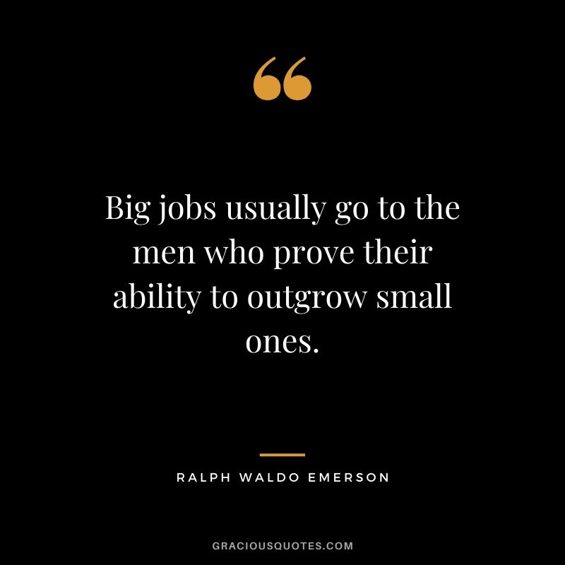 Big jobs usually go to the men who prove their ability to outgrow small ones.