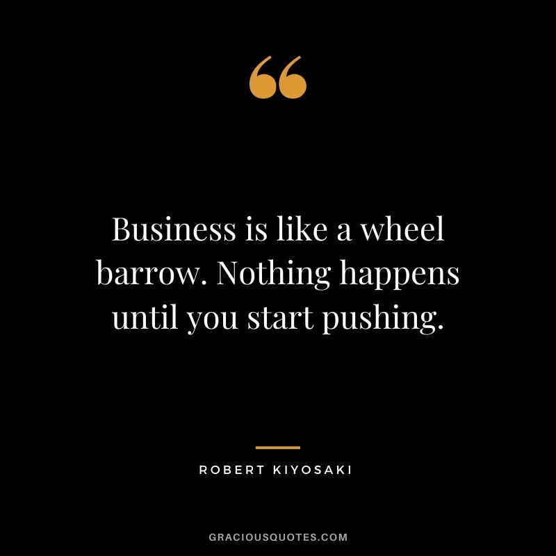 Business is like a wheel barrow. Nothing happens until you start pushing.