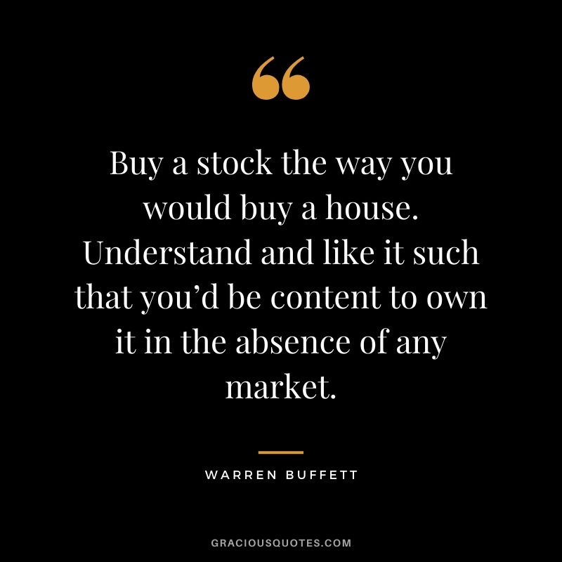 Buy a stock the way you would buy a house. Understand and like it such that you’d be content to own it in the absence of any market.