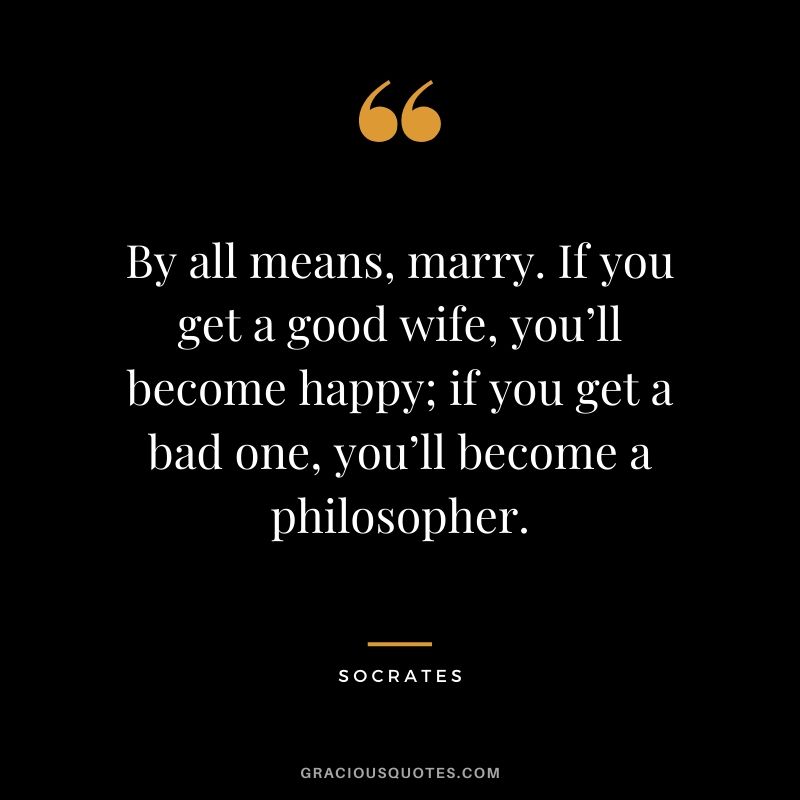 By all means, marry. If you get a good wife, you’ll become happy; if you get a bad one, you’ll become a philosopher.