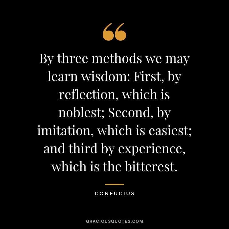 By three methods we may learn wisdom: First, by reflection, which is noblest; Second, by imitation, which is easiest; and third by experience, which is the bitterest.