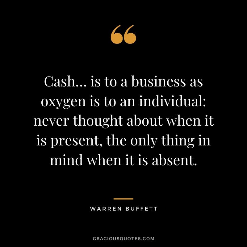Cash… is to a business as oxygen is to an individual: never thought about when it is present, the only thing in mind when it is absent.