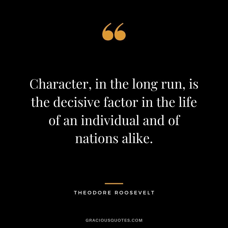 Character, in the long run, is the decisive factor in the life of an individual and of nations alike. - Theodore Roosevelt