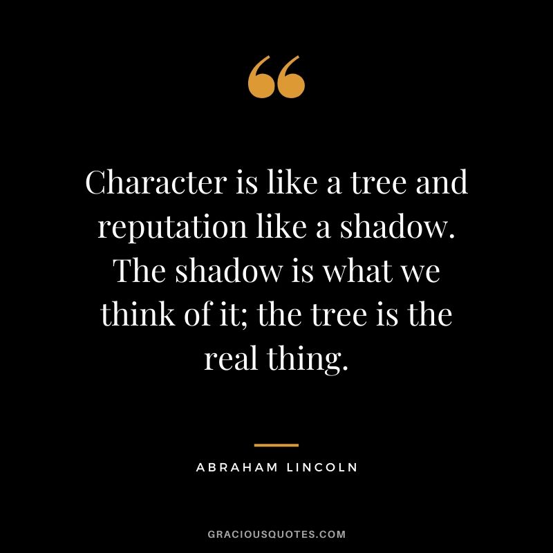 Character is like a tree and reputation like a shadow. The shadow is what we think of it; the tree is the real thing. - Abraham Lincoln
