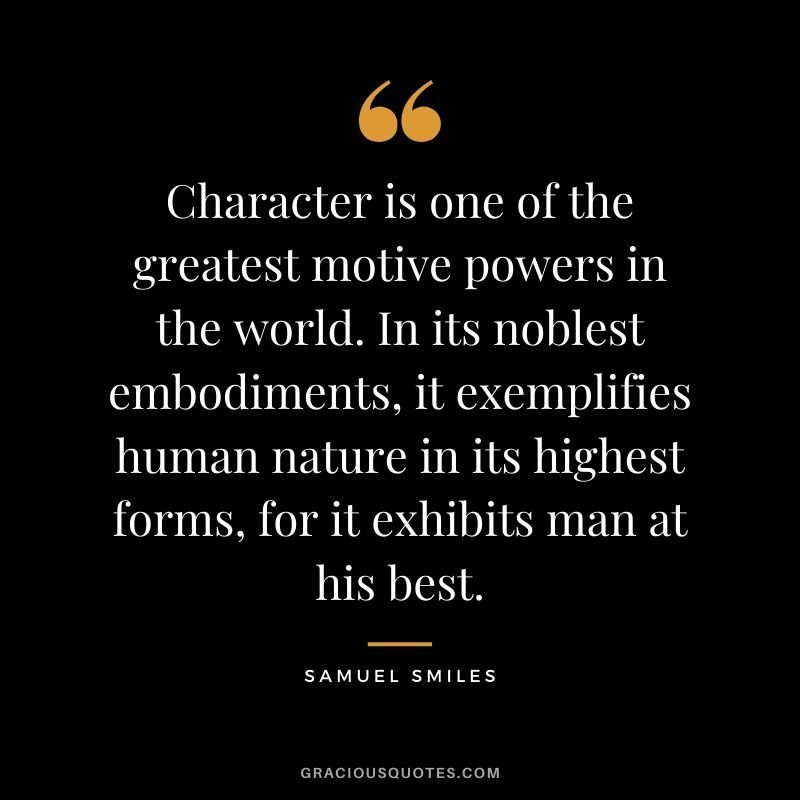 Character is one of the greatest motive powers in the world. In its noblest embodiments, it exemplifies human nature in its highest forms, for it exhibits man at his best. - Samuel Smiles
