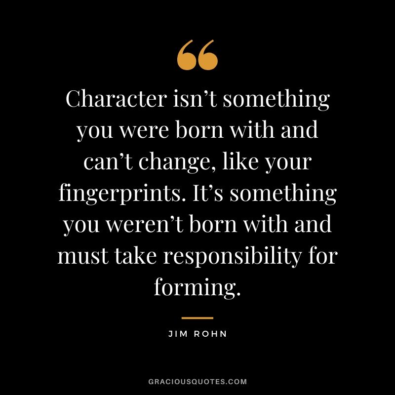 Character isn’t something you were born with and can’t change, like your fingerprints. It’s something you weren’t born with and must take responsibility for forming. - Jim Rohn