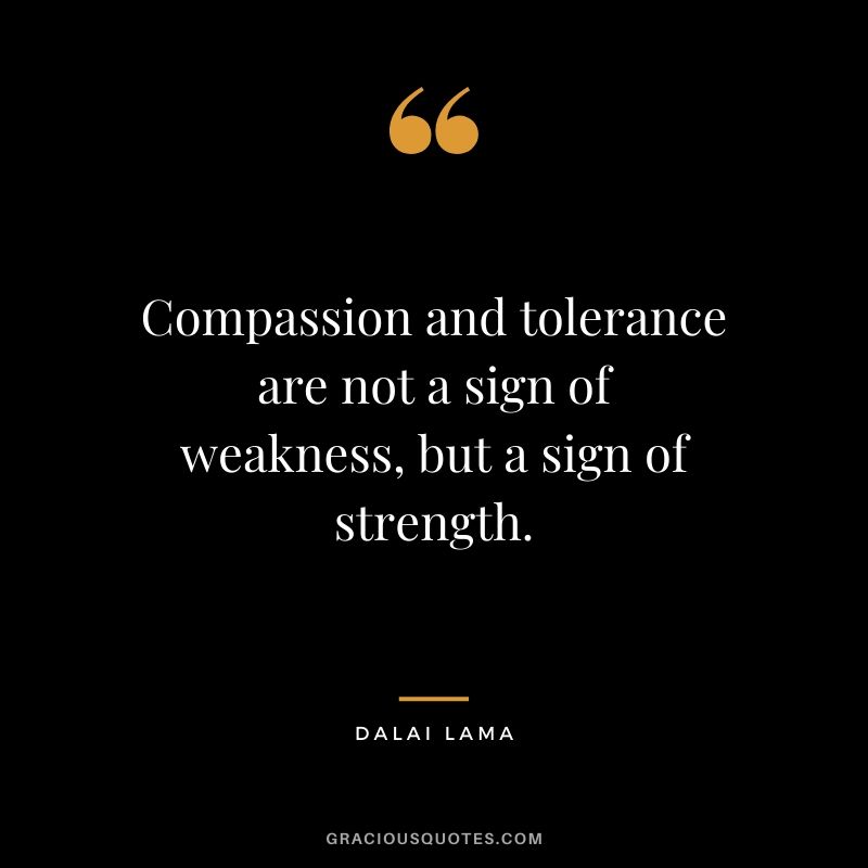 Compassion and tolerance are not a sign of weakness, but a sign of strength. - Dalai Lama