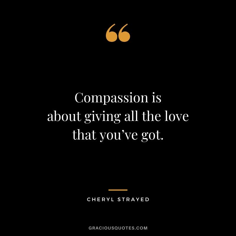 Compassion is about giving all the love that you’ve got. - Cheryl Strayed