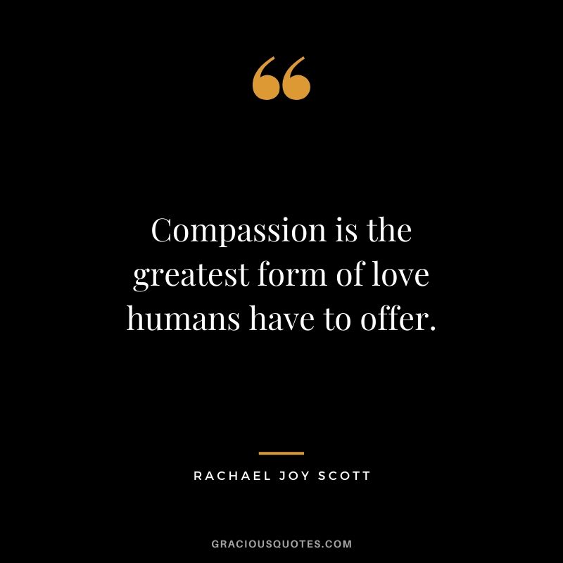 Compassion is the greatest form of love humans have to offer. - Rachel Joy Scott